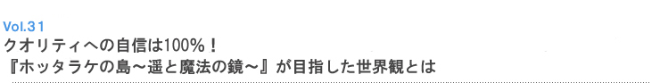 Vol.31 クオリティへの自信は100%!『ホッタラケの島〜遥と魔法の鏡〜』が目指した世界観とは