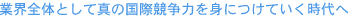 業界全体として真の国際競争力を身につけていく時代へ