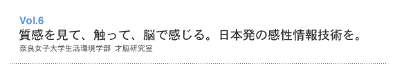 Vol.6 質感を見て、触って、脳で感じる。日本発の感性情報技術を。