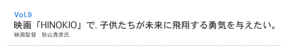 Vol.9 映画「HINOKIO」で、子供たちが未来に飛翔する勇気を与えたい。