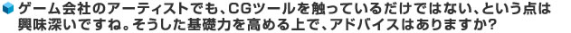 ゲーム会社のアーティストでも、CGツールを触っているだけではない、という点は興味深いですね。そうした基礎力を高める上で、アドバイスはありますか?