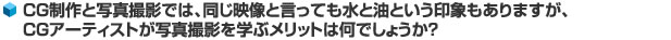 CG制作と写真撮影では、同じ映像と言っても水と油という印象もありますが、CGアーティストが写真撮影を学ぶメリットは何でしょうか？