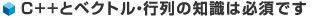 C++とベクトル・行列の知識は必須です