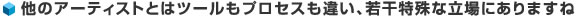 他のアーティストとはツールもプロセスも違い、若干特殊な立場にありますね