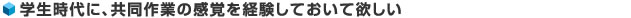 学生時代に、共同作業の感覚を経験しておいて欲しい