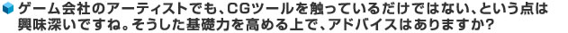 ゲーム会社のアーティストでも、CGツールを触っているだけではない、という点は興味深いですね。そうした基礎力を高める上で、アドバイスはありますか？