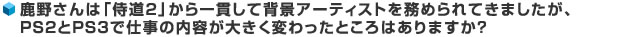 鹿野さんは「侍道2」から一貫して背景アーティストを務められてきましたが、PS2とPS3で仕事の内容が大きく変わったところはありますか？