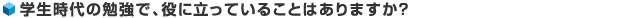 学生時代の勉強で、役に立っていることはありますか？