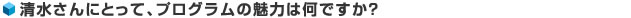 清水さんにとって、プログラムの魅力は何ですか？