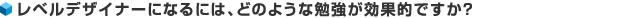 レベルデザイナーになるには、どのような勉強が効果的ですか？