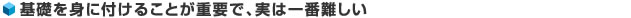 基礎を身に付けることが重要で、実は一番難しい