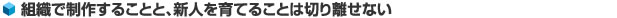 組織で制作することと、新人を育てることは切り離せない